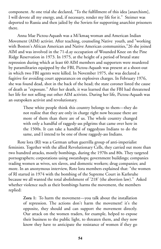 component. At one trial she declared, "To the fulfllment of this idea [anarchism], Twill devote all my energy, and, if necessary, render my life for it.” Steimer was deported to Russia and then jailed by the Soviers for supporting anarchist prisoners there.  Anna Mae Pictou-Aquash was a Mi’kmag woman and American Indian Movement (AIM) activist. Afier teaching, counseling Native youth, and "working with Boston’s African American and Native American communities,”26 she joined AIM and was involved in the 71-d.ay occupation of Wounded Knee on the Pine Ridge Reservation in 1973. In 1975, at the height of a period of brutal state repression during which at least 60 AIM members and supporers were murdered by paramilicaries cquipped by the FBI, Pictou-Aquash was present at a shoot-out in which two FBI agents were killed. In November 1975, she was declared a fugitive for avoiding court appearances on explosives charges. In February 1976, she was found dead, shot in the back of the head; the state coroner listed the cause of death as "exposure.” After her death, it was learned that the FBI had threatened her life for not selling out other AIM activists. During her life, Pictou-Aquash was an outspoken activist and revolutionary.  These white people think this country belongs to them—they do not realize that they are only in charge right now because there are more of them than there are of us. The whole country changed with only a handful of raggedy-ass pilgrims that came over here in the 1500s. It can take a handful of raggedyass Indians to do the same, and I intend to be one of those raggedy-ass Indians.  Rote lora (RI) was a German urban guerrilla group of anti-imperialist feminists. Together with the allied Revolutionary Cells, they carried out more than two hundred attacks, mostly bombings, during the 1970s and 80s. They targeted pornographers; corporations using sweatshops; government buildings; companies trading women as wives, sex slaves, and domestic workers; drug companies; and more. In an anonymous interview, Rote lora members explained that: "the women of Rl started in 1974 with the bombing of the Supreme Court in Karlsruhe because we all wanted the total abolishment of 218" (the abortion law)." Asked whether violence such as their bombings harms the movement, the members replied:  Zora 1: To harm the movement—you talk abour the installation of repression. The actions don’t harm the movement! it’s the opposite, they should and can support the movement directly.  Our attack on the women traders, for example, helped to expose their business to the public light, to threaten them, and they now know they have to anticipate the resistance of women if they go  54 